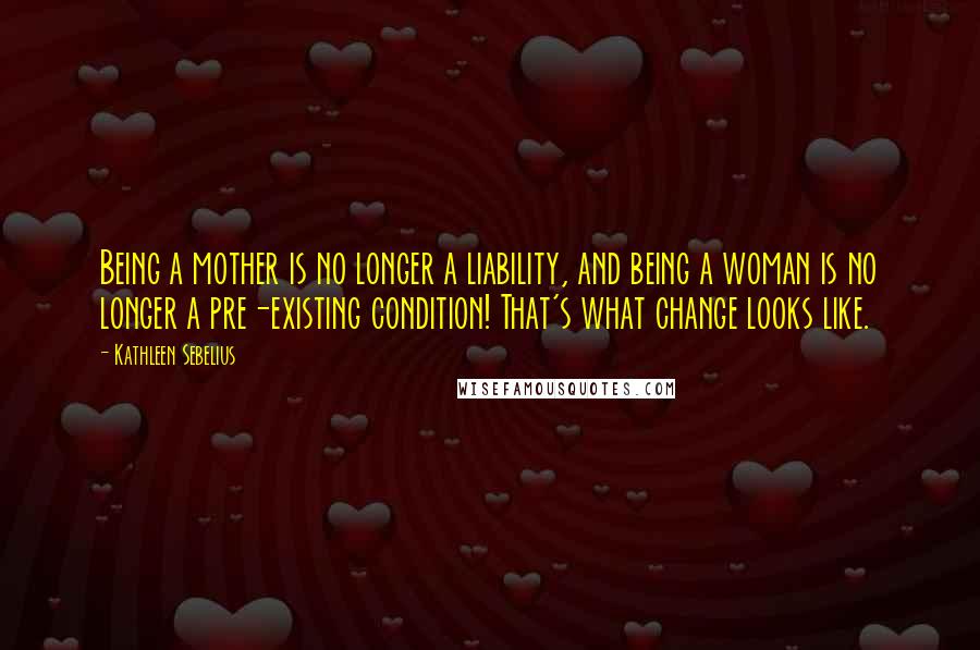 Kathleen Sebelius Quotes: Being a mother is no longer a liability, and being a woman is no longer a pre-existing condition! That's what change looks like.