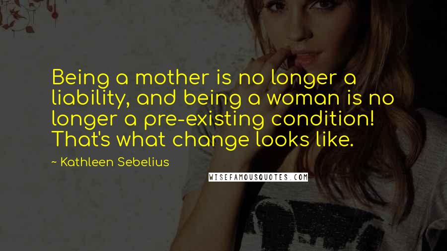 Kathleen Sebelius Quotes: Being a mother is no longer a liability, and being a woman is no longer a pre-existing condition! That's what change looks like.