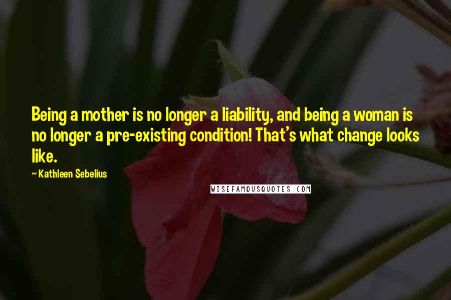 Kathleen Sebelius Quotes: Being a mother is no longer a liability, and being a woman is no longer a pre-existing condition! That's what change looks like.