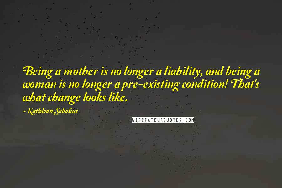 Kathleen Sebelius Quotes: Being a mother is no longer a liability, and being a woman is no longer a pre-existing condition! That's what change looks like.