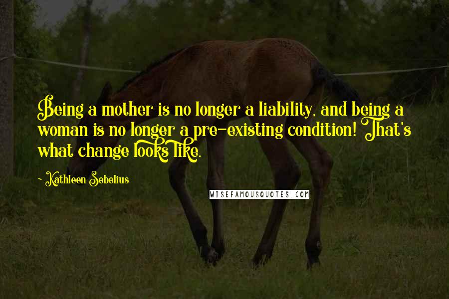 Kathleen Sebelius Quotes: Being a mother is no longer a liability, and being a woman is no longer a pre-existing condition! That's what change looks like.