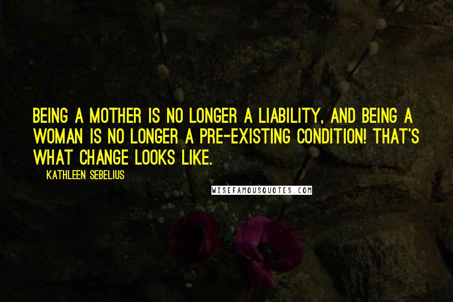 Kathleen Sebelius Quotes: Being a mother is no longer a liability, and being a woman is no longer a pre-existing condition! That's what change looks like.