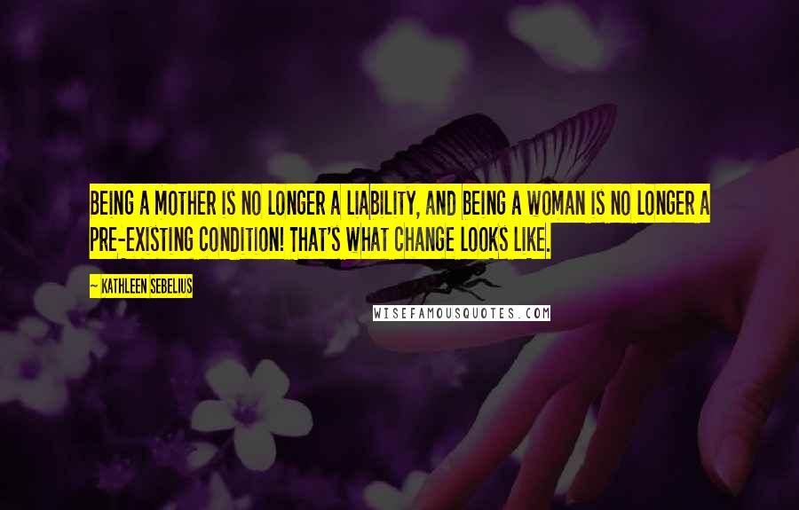 Kathleen Sebelius Quotes: Being a mother is no longer a liability, and being a woman is no longer a pre-existing condition! That's what change looks like.