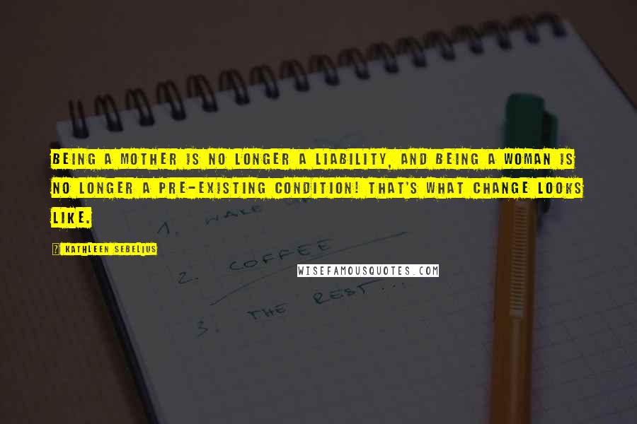 Kathleen Sebelius Quotes: Being a mother is no longer a liability, and being a woman is no longer a pre-existing condition! That's what change looks like.