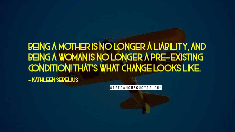 Kathleen Sebelius Quotes: Being a mother is no longer a liability, and being a woman is no longer a pre-existing condition! That's what change looks like.