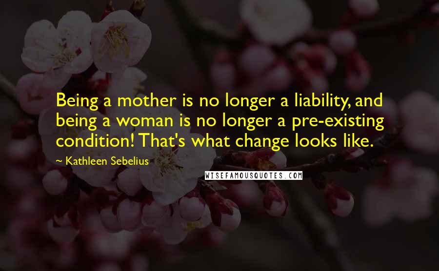 Kathleen Sebelius Quotes: Being a mother is no longer a liability, and being a woman is no longer a pre-existing condition! That's what change looks like.