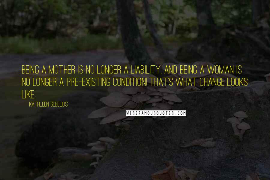 Kathleen Sebelius Quotes: Being a mother is no longer a liability, and being a woman is no longer a pre-existing condition! That's what change looks like.