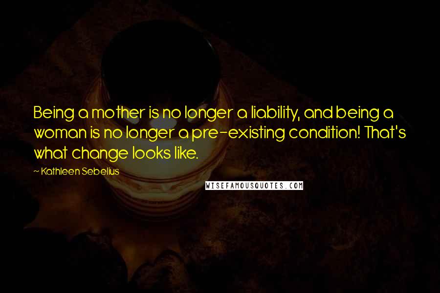 Kathleen Sebelius Quotes: Being a mother is no longer a liability, and being a woman is no longer a pre-existing condition! That's what change looks like.