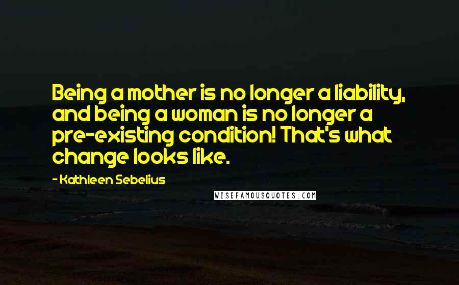 Kathleen Sebelius Quotes: Being a mother is no longer a liability, and being a woman is no longer a pre-existing condition! That's what change looks like.