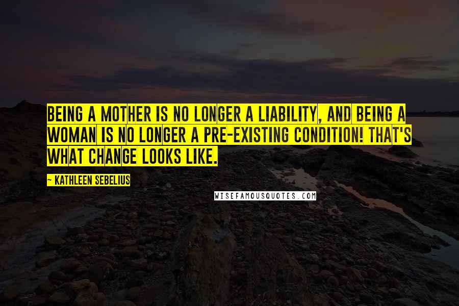 Kathleen Sebelius Quotes: Being a mother is no longer a liability, and being a woman is no longer a pre-existing condition! That's what change looks like.