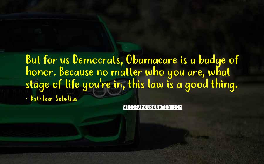 Kathleen Sebelius Quotes: But for us Democrats, Obamacare is a badge of honor. Because no matter who you are, what stage of life you're in, this law is a good thing.