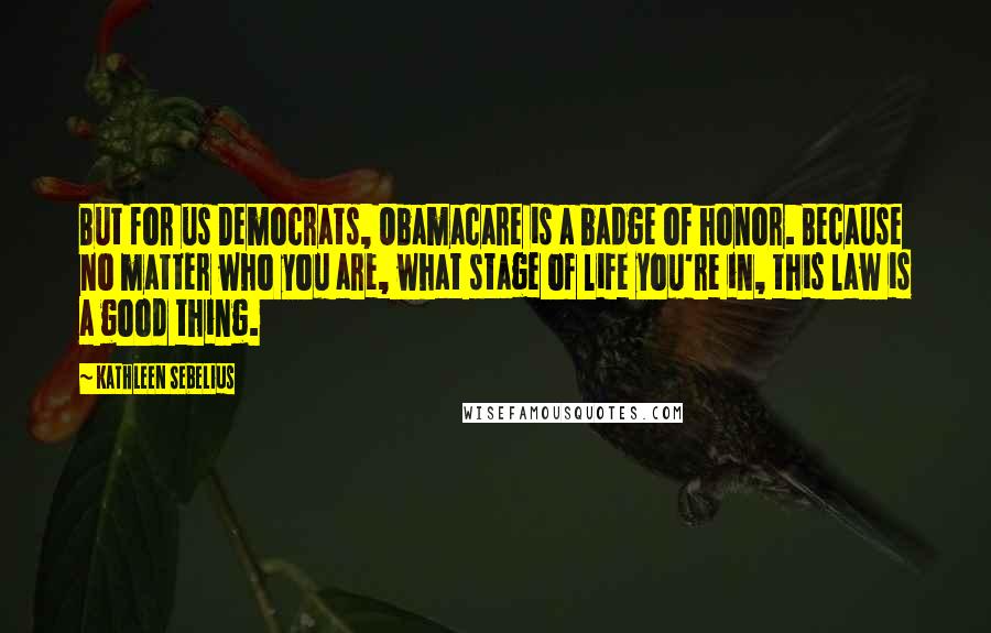 Kathleen Sebelius Quotes: But for us Democrats, Obamacare is a badge of honor. Because no matter who you are, what stage of life you're in, this law is a good thing.