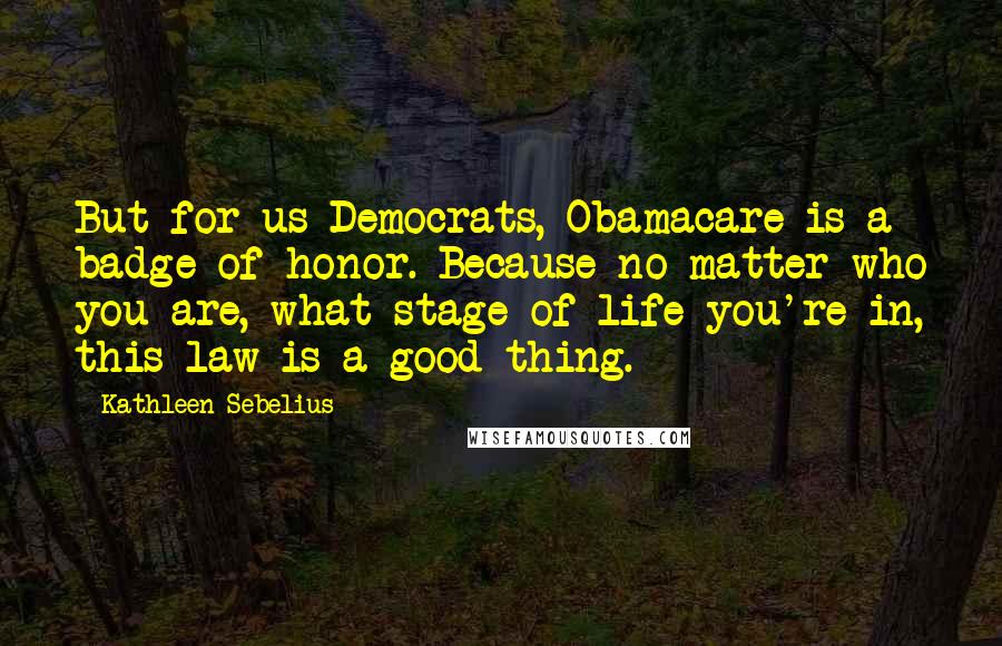 Kathleen Sebelius Quotes: But for us Democrats, Obamacare is a badge of honor. Because no matter who you are, what stage of life you're in, this law is a good thing.