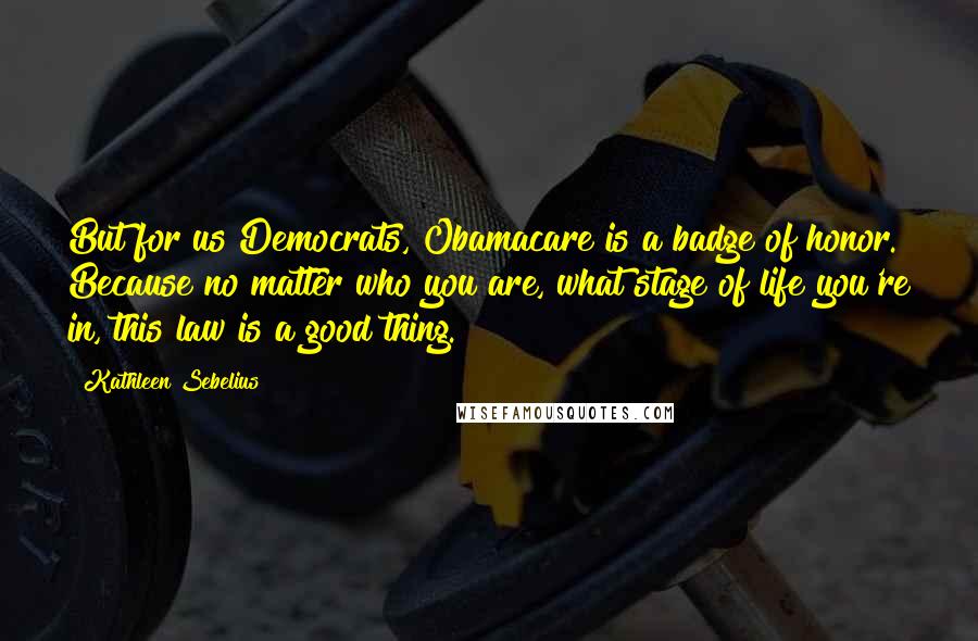 Kathleen Sebelius Quotes: But for us Democrats, Obamacare is a badge of honor. Because no matter who you are, what stage of life you're in, this law is a good thing.