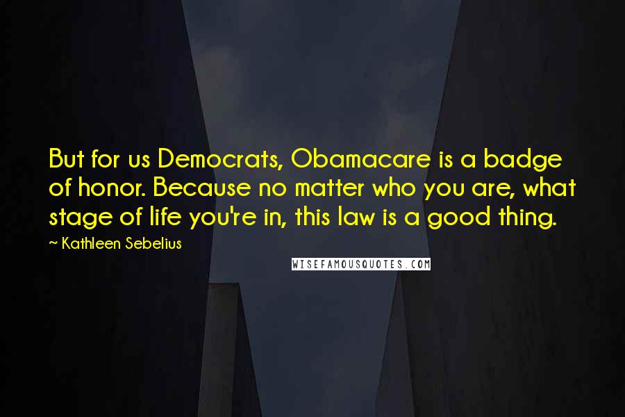 Kathleen Sebelius Quotes: But for us Democrats, Obamacare is a badge of honor. Because no matter who you are, what stage of life you're in, this law is a good thing.