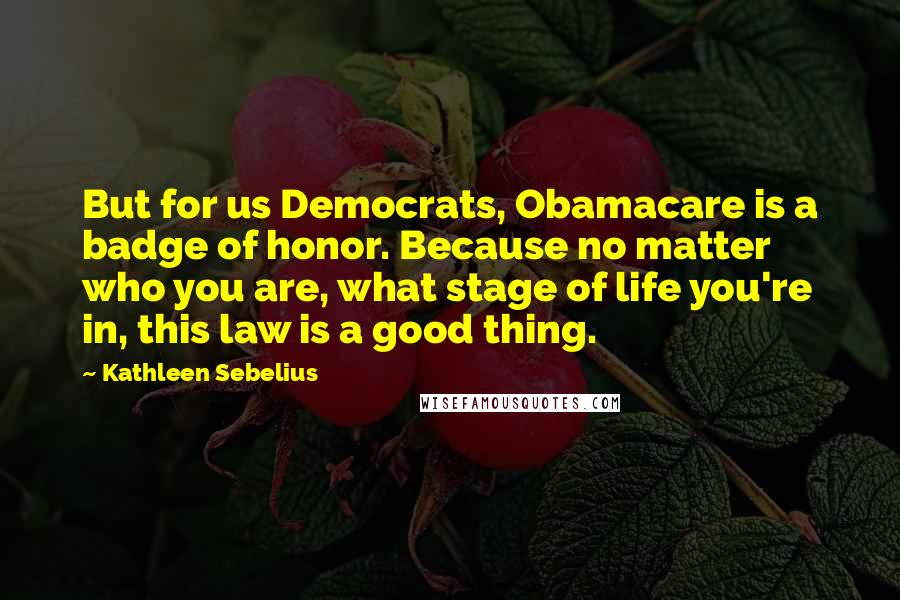 Kathleen Sebelius Quotes: But for us Democrats, Obamacare is a badge of honor. Because no matter who you are, what stage of life you're in, this law is a good thing.