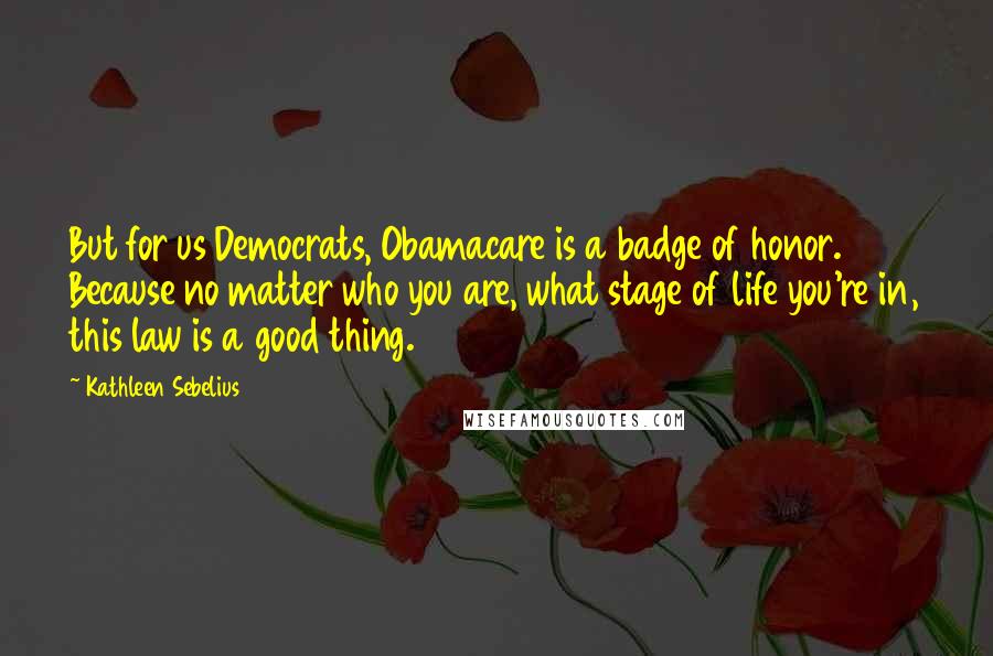 Kathleen Sebelius Quotes: But for us Democrats, Obamacare is a badge of honor. Because no matter who you are, what stage of life you're in, this law is a good thing.