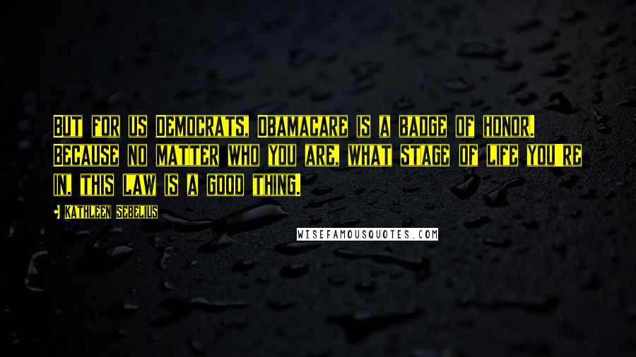 Kathleen Sebelius Quotes: But for us Democrats, Obamacare is a badge of honor. Because no matter who you are, what stage of life you're in, this law is a good thing.