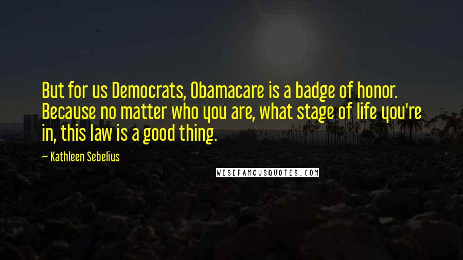 Kathleen Sebelius Quotes: But for us Democrats, Obamacare is a badge of honor. Because no matter who you are, what stage of life you're in, this law is a good thing.