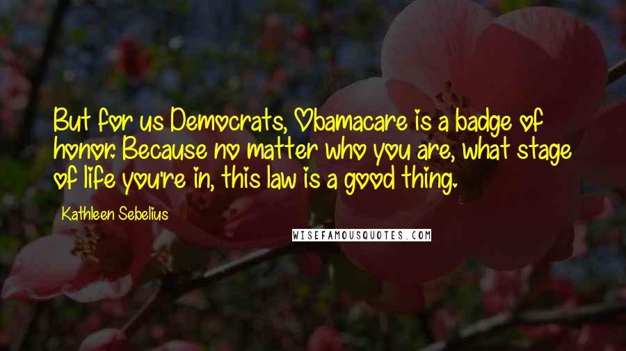 Kathleen Sebelius Quotes: But for us Democrats, Obamacare is a badge of honor. Because no matter who you are, what stage of life you're in, this law is a good thing.