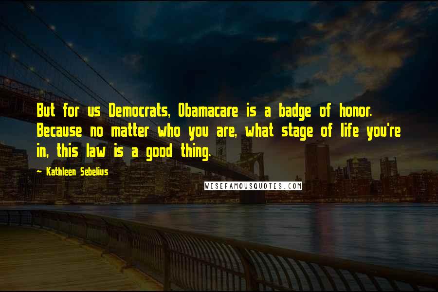 Kathleen Sebelius Quotes: But for us Democrats, Obamacare is a badge of honor. Because no matter who you are, what stage of life you're in, this law is a good thing.