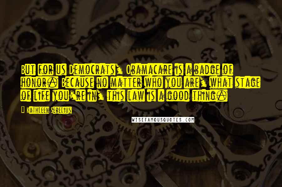 Kathleen Sebelius Quotes: But for us Democrats, Obamacare is a badge of honor. Because no matter who you are, what stage of life you're in, this law is a good thing.