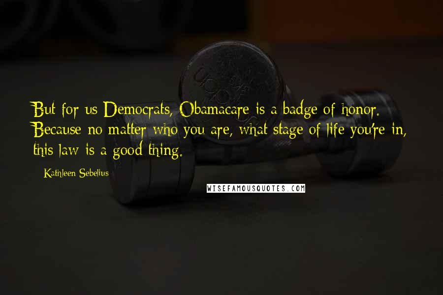 Kathleen Sebelius Quotes: But for us Democrats, Obamacare is a badge of honor. Because no matter who you are, what stage of life you're in, this law is a good thing.
