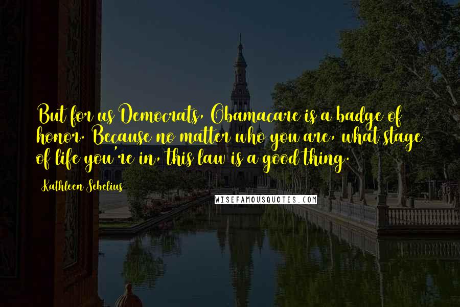 Kathleen Sebelius Quotes: But for us Democrats, Obamacare is a badge of honor. Because no matter who you are, what stage of life you're in, this law is a good thing.