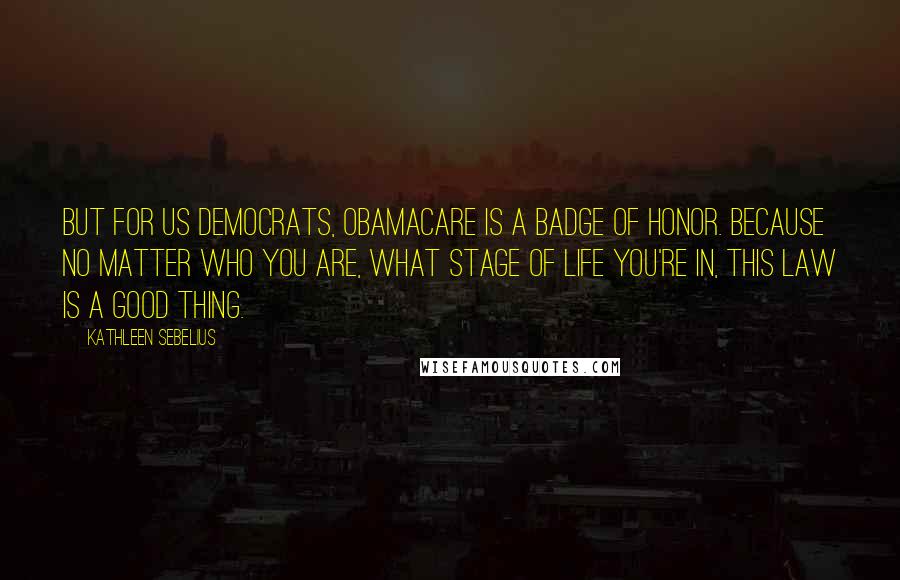 Kathleen Sebelius Quotes: But for us Democrats, Obamacare is a badge of honor. Because no matter who you are, what stage of life you're in, this law is a good thing.