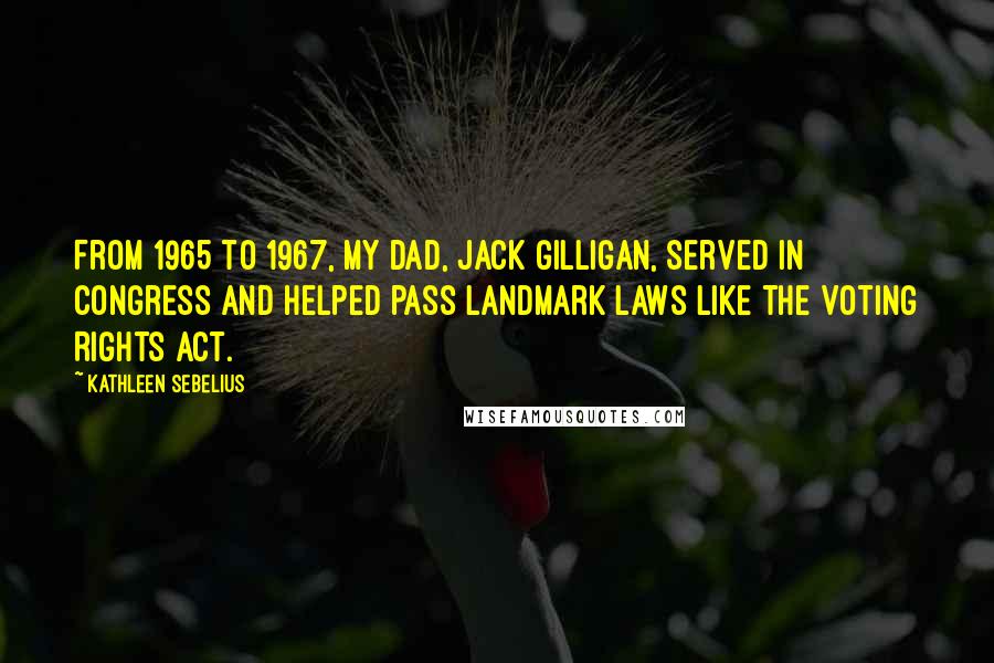 Kathleen Sebelius Quotes: From 1965 to 1967, my dad, Jack Gilligan, served in Congress and helped pass landmark laws like the Voting Rights Act.