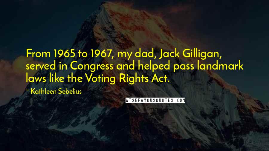 Kathleen Sebelius Quotes: From 1965 to 1967, my dad, Jack Gilligan, served in Congress and helped pass landmark laws like the Voting Rights Act.