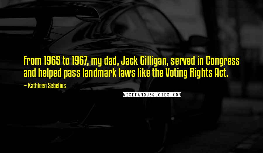 Kathleen Sebelius Quotes: From 1965 to 1967, my dad, Jack Gilligan, served in Congress and helped pass landmark laws like the Voting Rights Act.