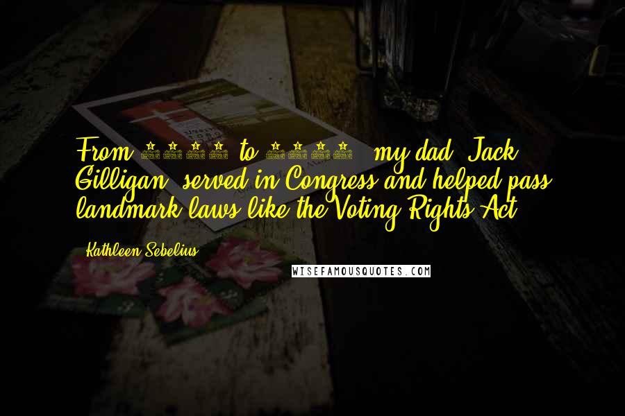 Kathleen Sebelius Quotes: From 1965 to 1967, my dad, Jack Gilligan, served in Congress and helped pass landmark laws like the Voting Rights Act.