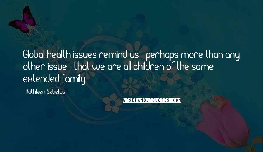 Kathleen Sebelius Quotes: Global health issues remind us - perhaps more than any other issue - that we are all children of the same extended family.