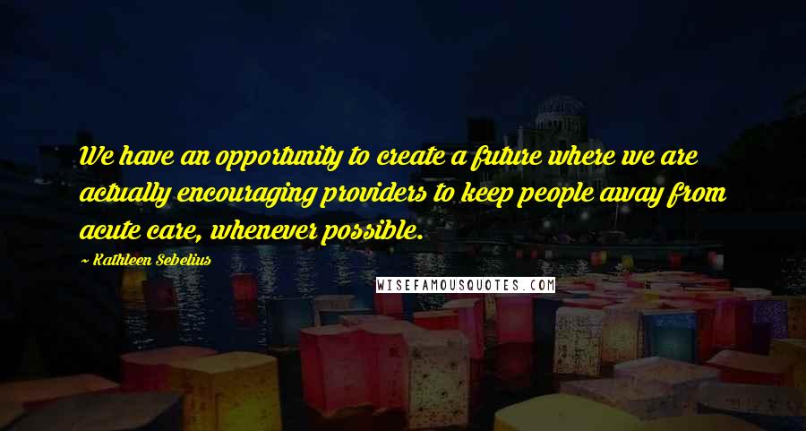 Kathleen Sebelius Quotes: We have an opportunity to create a future where we are actually encouraging providers to keep people away from acute care, whenever possible.