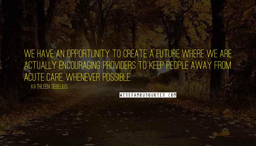 Kathleen Sebelius Quotes: We have an opportunity to create a future where we are actually encouraging providers to keep people away from acute care, whenever possible.