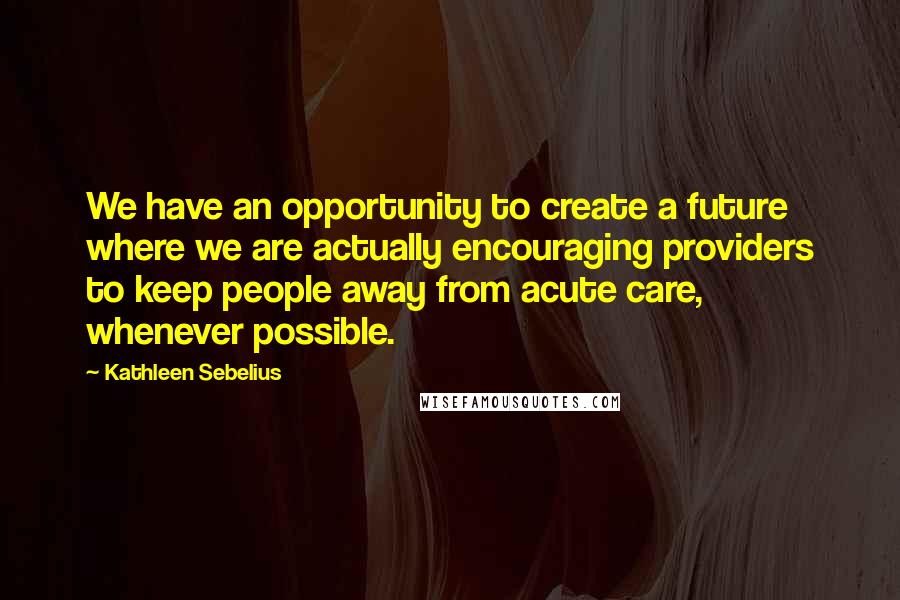 Kathleen Sebelius Quotes: We have an opportunity to create a future where we are actually encouraging providers to keep people away from acute care, whenever possible.