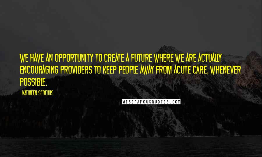 Kathleen Sebelius Quotes: We have an opportunity to create a future where we are actually encouraging providers to keep people away from acute care, whenever possible.