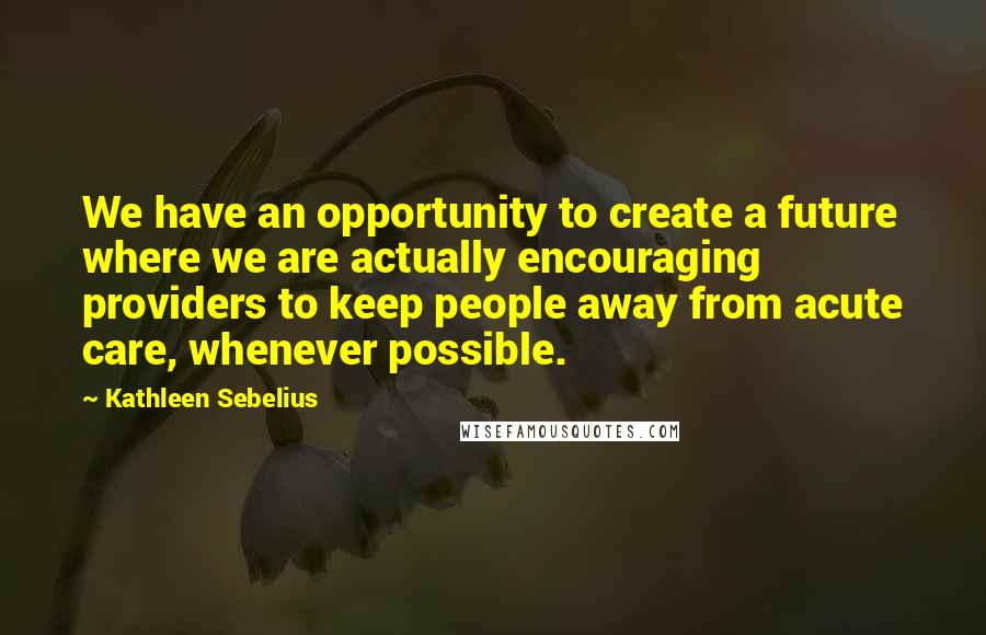 Kathleen Sebelius Quotes: We have an opportunity to create a future where we are actually encouraging providers to keep people away from acute care, whenever possible.