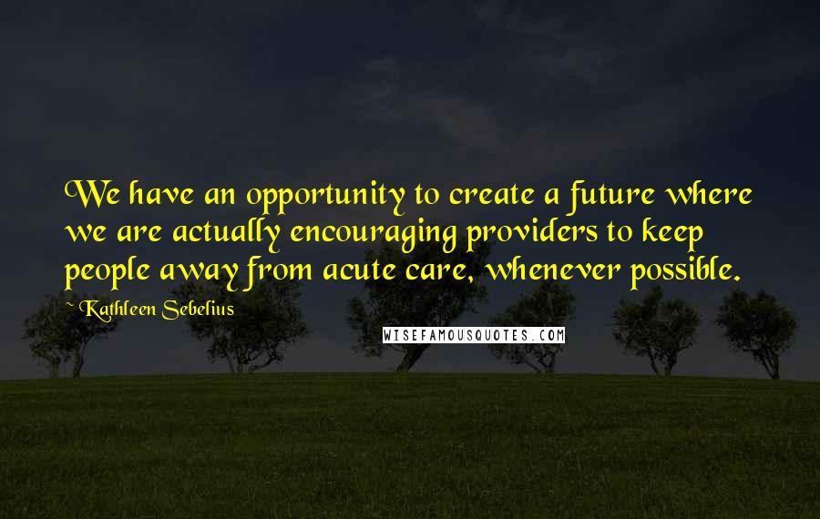 Kathleen Sebelius Quotes: We have an opportunity to create a future where we are actually encouraging providers to keep people away from acute care, whenever possible.