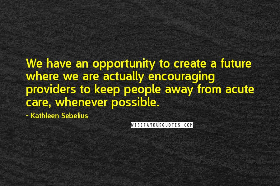 Kathleen Sebelius Quotes: We have an opportunity to create a future where we are actually encouraging providers to keep people away from acute care, whenever possible.