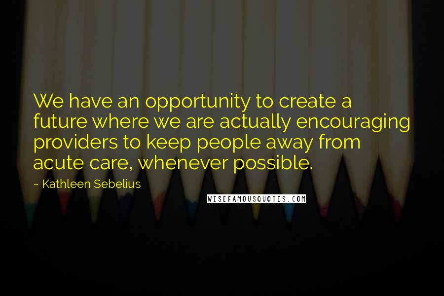 Kathleen Sebelius Quotes: We have an opportunity to create a future where we are actually encouraging providers to keep people away from acute care, whenever possible.