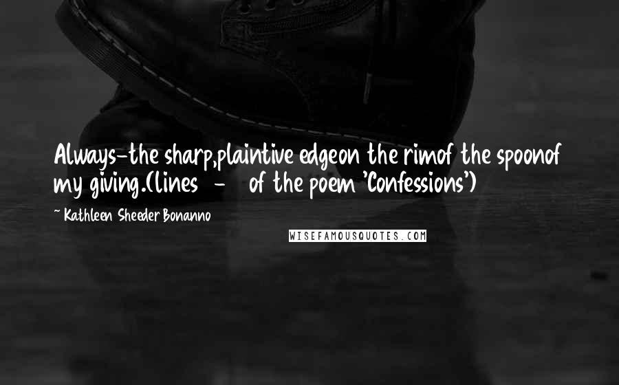 Kathleen Sheeder Bonanno Quotes: Always-the sharp,plaintive edgeon the rimof the spoonof my giving.(lines 8-13 of the poem 'Confessions')