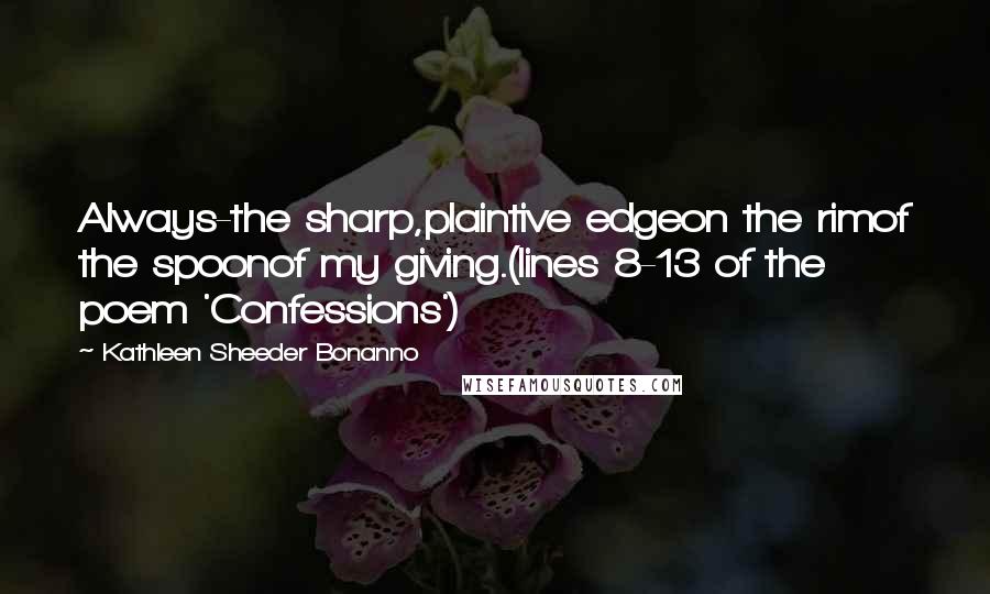 Kathleen Sheeder Bonanno Quotes: Always-the sharp,plaintive edgeon the rimof the spoonof my giving.(lines 8-13 of the poem 'Confessions')