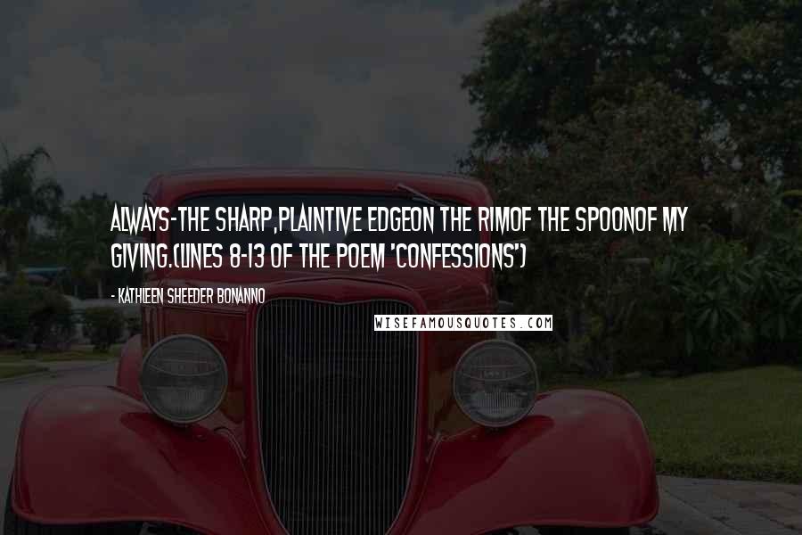 Kathleen Sheeder Bonanno Quotes: Always-the sharp,plaintive edgeon the rimof the spoonof my giving.(lines 8-13 of the poem 'Confessions')