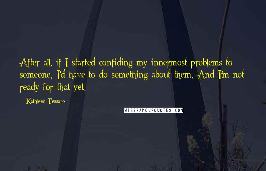 Kathleen Tessaro Quotes: After all, if I started confiding my innermost problems to someone, I'd have to do something about them. And I'm not ready for that yet.