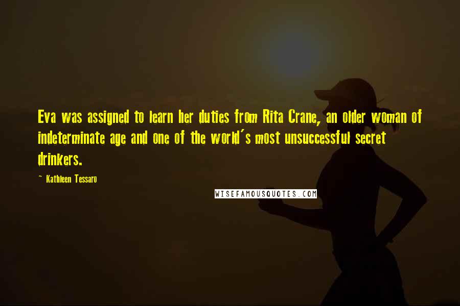 Kathleen Tessaro Quotes: Eva was assigned to learn her duties from Rita Crane, an older woman of indeterminate age and one of the world's most unsuccessful secret drinkers.