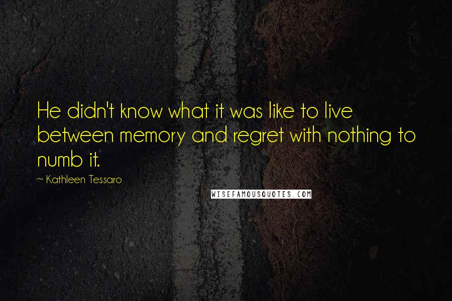 Kathleen Tessaro Quotes: He didn't know what it was like to live between memory and regret with nothing to numb it.