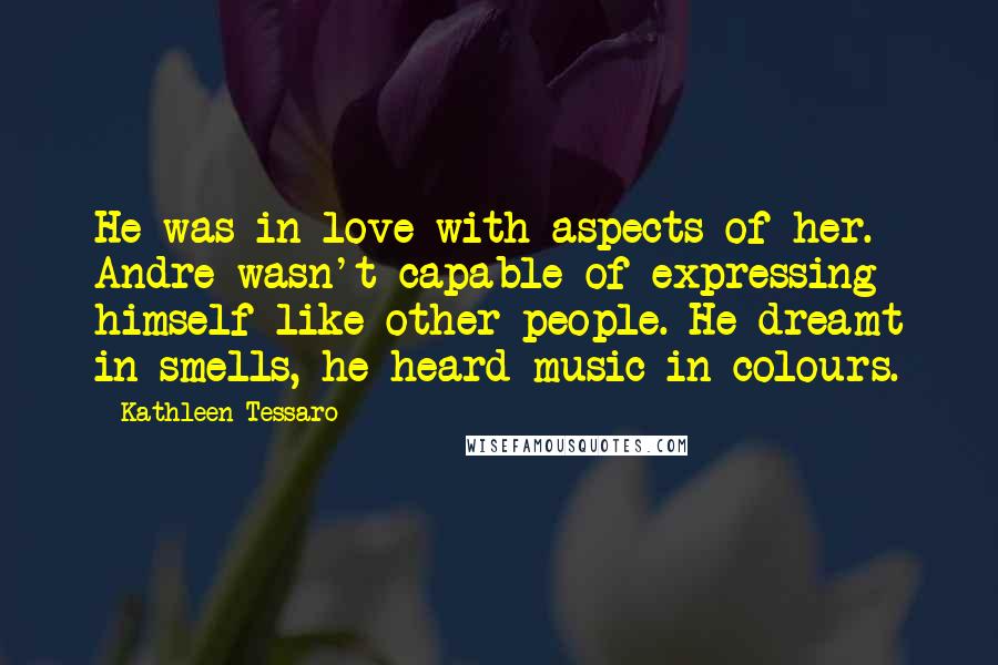 Kathleen Tessaro Quotes: He was in love with aspects of her. Andre wasn't capable of expressing himself like other people. He dreamt in smells, he heard music in colours.
