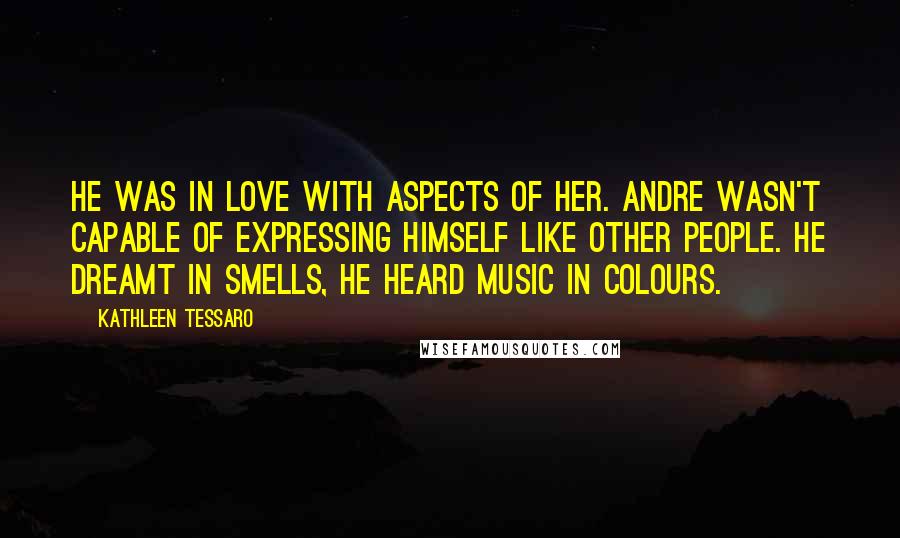 Kathleen Tessaro Quotes: He was in love with aspects of her. Andre wasn't capable of expressing himself like other people. He dreamt in smells, he heard music in colours.